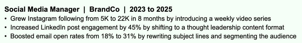Example of a Social Media Manager resume with strong, results-driven bullet points. Each responsibility is paired with a specific outcome, such as growing Instagram following from 5K to 22K in 8 months, increasing LinkedIn engagement by 45%, and boosting email open rates from 18% to 31%. The numbers give recruiters something concrete to hold onto and clearly show the impact the candidate had in the role